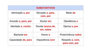SUBSTANTIVOS
Admiração a, por Devoção a, para,
com, por
Medo de
Aversão a, para, por Doutor em Obediência a
Atentado a, contra Dúvida acerca de,
em, sobre
Ojeriza a, por
Bacharel em Horror a Proeminência sobre
Capacidade de, para Impaciência com Respeito a, com,
para com, por
 