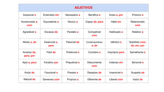 ADJETIVOS
Acessível a Entendido em Necessário a Benéfico a Grato a, por Próximo a
Acostumado a,
com
Equivalente a Nocivo a Capaz de, para Hábil em Relacionado
com
Agradável a Escasso de Paralelo a Compatível
com
Habituado a Relativo a
Alheio a, de Essencial a,
para
Passível de Contemporâneo
a, de
Idêntico a Satisfeito com,
de, em, por
Ansioso de,
para, por
Fácil de Preferível a Contrário a Impróprio para Semelhante a
Apto a, para Fanático por Prejudicial a Descontente
com
Indeciso em Sensível a
Ávido de Favorável a Prestes a Desejoso de Insensível a Suspeito de
Natural de Generoso com Propício a Diferente de Liberal com Vazio de
 