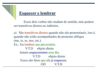 Esquecer e lembrar
Esses dois verbos não mudam de sentido, mas podem
ser transitivos diretos ou indiretos.
a) São transitivos diretos quando não são pronominais, isto é,
quando não estão acompanhados de pronome oblíquo
(me, te, se, nos, etc.).
Ex.: Eu lembrei seu aniversário.
V.T.D objeto direto
Jamais esqueceremos esse dia.
V.T.D objeto direto
Esses são fatos que ela já esqueceu.
OD V.T.D
 