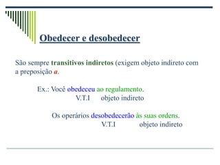 Obedecer e desobedecer
São sempre transitivos indiretos (exigem objeto indireto com
a preposição a.
Ex.: Você obedeceu ao regulamento.
V.T.I objeto indireto
Os operários desobedecerão às suas ordens.
V.T.I objeto indireto
 