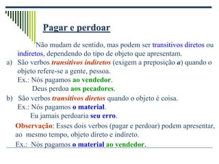 Pagar e perdoar
Não mudam de sentido, mas podem ser transitivos diretos ou
indiretos, dependendo do tipo de objeto que apresentam.
a) São verbos transitivos indiretos (exigem a preposição a) quando o
objeto refere-se a gente, pessoa.
Ex.: Nós pagamos ao vendedor.
Deus perdoa aos pecadores.
b) São verbos transitivos diretos quando o objeto é coisa.
Ex.: Nós pagamos o material.
Eu jamais perdoaria seu erro.
Observação: Esses dois verbos (pagar e perdoar) podem apresentar,
ao mesmo tempo, objeto direto e indireto.
Ex.: Nós pagamos o material ao vendedor.
 