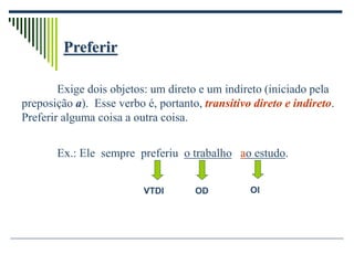 Preferir
Exige dois objetos: um direto e um indireto (iniciado pela
preposição a). Esse verbo é, portanto, transitivo direto e indireto.
Preferir alguma coisa a outra coisa.
Ex.: Ele sempre preferiu o trabalho ao estudo.
VTDI OD OI
 