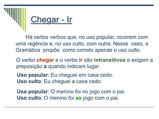 Chegar - Ir
Há certos verbos que, no uso popular, ocorrem com
uma regência e, no uso culto, com outra. Nesse caso, a
Gramática propõe como correto apenas o uso culto.
O verbo chegar e o verbo ir são intransitivos e exigem a
preposição a quando indicam lugar.
Uso popular: Eu cheguei em casa cedo.
Uso culto: Eu cheguei a casa cedo.
Uso popular: O menino foi no jogo com o pai.
Uso culto: O menino foi ao jogo com o pai.
 