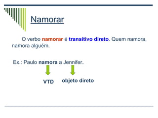 Namorar
O verbo namorar é transitivo direto. Quem namora,
namora alguém.
Ex.: Paulo namora a Jennifer.
VTD objeto direto
 
