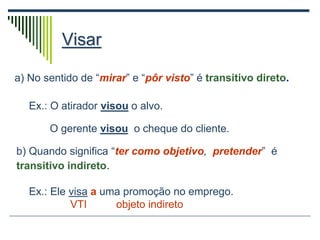 Visar
a) No sentido de “mirar” e “pôr visto” é transitivo direto.
Ex.: O atirador visou o alvo.
O gerente visou o cheque do cliente.
b) Quando significa “ter como objetivo, pretender” é
transitivo indireto.
Ex.: Ele visa a uma promoção no emprego.
VTI objeto indireto
 
