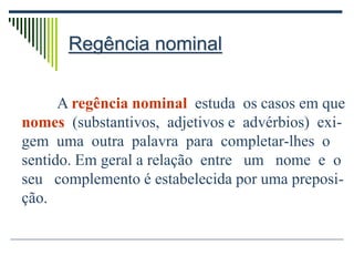 Regência nominal
A regência nominal estuda os casos em que
nomes (substantivos, adjetivos e advérbios) exi-
gem uma outra palavra para completar-lhes o
sentido. Em geral a relação entre um nome e o
seu complemento é estabelecida por uma preposi-
ção.
 