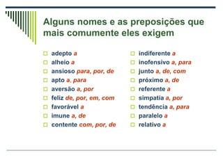 Alguns nomes e as preposições que
mais comumente eles exigem
 adepto a
 alheio a
 ansioso para, por, de
 apto a, para
 aversão a, por
 feliz de, por, em, com
 favorável a
 imune a, de
 contente com, por, de
 indiferente a
 inofensivo a, para
 junto a, de, com
 próximo a, de
 referente a
 simpatia a, por
 tendência a, para
 paralelo a
 relativo a
 