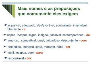 Mais nomes e as preposições
que comumente eles exigem
acessível, adequado, desfavorável, equivalente, insensível,
obediente - a
 capaz, incapaz, digno, indigno, passível, contemporâneo - de
 amoroso, compatível, cruel, cuidadoso, descontente - com
 entendido, indeciso, lento, morador, hábil - em
 inútil, incapaz, bom - para
responsável - por
 