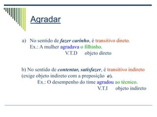 Agradar
a) No sentido de fazer carinho, é transitivo direto.
Ex.: A mulher agradava o filhinho.
V.T.D objeto direto
b) No sentido de contentar, satisfazer, é transitivo indireto
(exige objeto indireto com a preposição a).
Ex.: O desempenho do time agradou ao técnico.
V.T.I objeto indireto
 