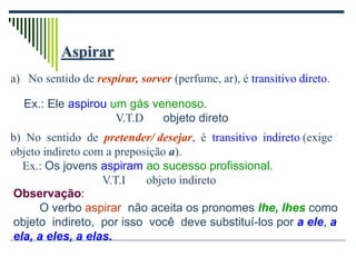 Aspirar
a) No sentido de respirar, sorver (perfume, ar), é transitivo direto.
b) No sentido de pretender/ desejar, é transitivo indireto (exige
objeto indireto com a preposição a).
Ex.: Os jovens aspiram ao sucesso profissional.
V.T.I objeto indireto
Observação:
O verbo aspirar não aceita os pronomes lhe, lhes como
objeto indireto, por isso você deve substituí-los por a ele, a
ela, a eles, a elas.
Ex.: Ele aspirou um gás venenoso.
V.T.D objeto direto
 
