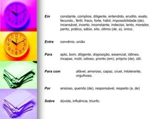 Em constante, cúmplice, diligente, entendido, erudito, exato,
fecundo,, fértil, fraco, forte, hábil, impossibilidade (de),
incansável, incerto, inconstante, indeciso, lento, morador,
perito, prático, sábio, sito, último (de, a), único.
Entre convênio, união
Para apto, bom, diligente, disposição, essencial, idôneo,
incapaz, inútil, odioso, pronto (em), próprio (de), útil.
Para com afável, amoroso, capaz, cruel, intolerante,
orgulhoso.
Por ansioso, querido (de), responsável, respeito (a, de)
Sobre dúvida, influência, triunfo.
 