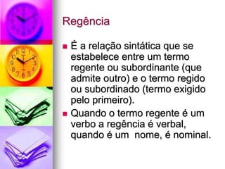 Regência
 É a relação sintática que se
estabelece entre um termo
regente ou subordinante (que
admite outro) e o termo regido
ou subordinado (termo exigido
pelo primeiro).
 Quando o termo regente é um
verbo a regência é verbal,
quando é um nome, é nominal.
 