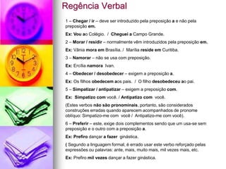 Regência Verbal
1 – Chegar / ir – deve ser introduzido pela preposição a e não pela
preposição em.
Ex: Vou ao Colégio. / Cheguei a Campo Grande.
2 – Morar / residir – normalmente vêm introduzidos pela preposição em.
Ex: Vânia mora em Brasília. / Marília reside em Curitiba.
3 – Namorar – não se usa com preposição.
Ex: Ercília namora Ivan.
4 – Obedecer / desobedecer – exigem a preposição a.
Ex: Os filhos obedecem aos pais. / O filho desobedeceu ao pai.
5 – Simpatizar / antipatizar – exigem a preposição com.
Ex: Simpatizo com você. / Antipatizo com você.
(Estes verbos não são pronominais, portanto, são considerados
construções erradas quando aparecem acompanhados de pronome
oblíquo: Simpatizo-me com você / Antipatizo-me com você).
6 – Preferir – este, exige dois complementos sendo que um usa-se sem
preposição e o outro com a preposição a.
Ex: Prefiro dançar a fazer ginástica.
( Segundo a linguagem formal, é errado usar este verbo reforçado pelas
expressões ou palavras: ante, mais, muito mais, mil vezes mais, etc.
Ex: Prefiro mil vezes dançar a fazer ginástica.
 