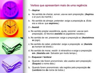 Verbos que apresentam mais de uma regência
1 – Aspirar
a. No sentido de cheirar, sorver, usa-se sem preposição. (Aspirou
o ar puro da manhã.)
b. No sentido de almejar, pretender: exige a preposição a. (Esta
era a vida a que aspirava.)
2 – Assisti
a. No sentido prestar assistência, ajuda, socorrer: usa-se sem
preposição. (O técnico assistia os jogadores novatos.)
b. No sentido de ver, presenciar: exige a preposição a: (Assistimos
ao jogo).
c. No sentido de caber, pretender: exige a preposição a: (Assiste
ao homem tal direito.)
d. No sentido de morar, residir: é intransitivo e exige a preposição
em. (Assistiu em Salvador por muito tempo.)
3 – Esquecer / lembrar
a. Quando não forem pronominais: são usados sem preposição:
(Esqueci o nome dela.)
b. Quando forem pronominais: são regidos pela preposição de:
(Lembrei-me do nome de todos.)
 
