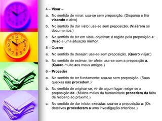 4 – Visar –
a. No sentido de mirar: usa-se sem preposição. (Disparou o tiro
visando o alvo)
b. No sentido de dar visto: usa-se sem preposição. (Visaram os
documentos.)
c. No sentido de ter em vista, objetivar: é regido pela preposição a:
(Viso a uma situação melhor.
5 – Querer
a. No sentido de desejar: usa-se sem preposição. (Quero viajar.)
b. No sentido de estimar, ter afeto: usa-se com a preposição a.
(Quero muito aos meus amigos.)
6 – Proceder
a. No sentido de ter fundamento: usa-se sem preposição. (Suas
queixas não procedem.)
b. No sentido de originar-se, vir de algum lugar: exige-se a
preposição de. (Muitos males da humanidade procedem da falta
de respeito ao próximo.)
c. No sentido de dar início, executar: usa-se a preposição a: (Os
detetives procederam a uma investigação criteriosa.)
 
