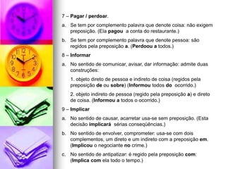 7 – Pagar / perdoar.
a. Se tem por complemento palavra que denote coisa: não exigem
preposição. (Ela pagou a conta do restaurante.)
b. Se tem por complemento palavra que denote pessoa: são
regidos pela preposição a. (Perdoou a todos.)
8 – Informar
a. No sentido de comunicar, avisar, dar informação: admite duas
construções:
1. objeto direto de pessoa e indireto de coisa (regidos pela
preposição de ou sobre) (Informou todos do ocorrido.)
2. objeto indireto de pessoa (regido pela preposição a) e direto
de coisa. (Informou a todos o ocorrido.)
9 – Implicar
a. No sentido de causar, acarretar usa-se sem preposição. (Esta
decisão implicará sérias conseqüências.)
b. No sentido de envolver, comprometer: usa-se com dois
complementos, um direto e um indireto com a preposição em.
(Implicou o negociante no crime.)
c. No sentido de antipatizar: é regido pela preposição com:
(Implica com ela todo o tempo.)
 