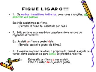 FIQUE LIGADO!!! 1.        Os  verbos transitivos indiretos , com raras exceções,  não  admitem voz passiva. Ex: Nós assistimos  a o filme.  (Errado: O filme foi assistido por nós.)  2.        Não se deve usar um único complemento a verbos de regências diferentes. Ex:  Assisti   a o filme e  gostei   d ele.  (Errado: assisti e gostei do filme.)  3.        Havendo pronome relativo, a preposição, quando exigida pelo verbo, deve deslocar-se para  antes  do pronome relativo. Ex:  Estes são os filmes  a  que assisti.   Este é o autor  de  cuja obra gosto.  