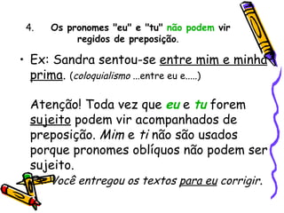 4.       Os pronomes "eu" e "tu"  não podem  vir regidos de preposição . Ex: Sandra sentou-se  entre mim e minha prima .  ( coloquialismo  ...entre eu e.....) Atenção! Toda vez que  eu  e  tu  forem  sujeito  podem vir acompanhados de preposição.  Mim  e  ti  não são usados porque pronomes oblíquos não podem ser sujeito. Ex: Você entregou os textos  para eu  corrigir . 