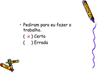 Pediram para eu fazer o trabalho.  (  x  ) Certa (  ) Errada  