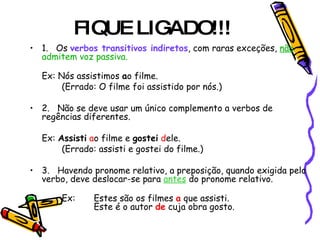 FIQUE LIGADO!!!
• 1.      Os verbos transitivos indiretos, com raras exceções, não
  admitem voz passiva.

   Ex: Nós assistimos ao filme.
        (Errado: O filme foi assistido por nós.)

• 2.      Não se deve usar um único complemento a verbos de
  regências diferentes.

   Ex: Assisti ao filme e gostei dele.
        (Errado: assisti e gostei do filme.)

• 3.      Havendo pronome relativo, a preposição, quando exigida pelo
  verbo, deve deslocar-se para antes do pronome relativo.

        Ex:     Estes são os filmes a que assisti.
                Este é o autor de cuja obra gosto.
 
