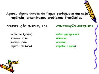 Agora, alguns verbos da língua portuguesa em cuja
  regência encontramos problemas freqüentes:

CONSTRUÇÃO INADEQUADA         CONSTRUÇÃO ADEQUADA

  estar de (greve)            estar em (greve)
  namorar com                 namorar
  arrasar com                 arrasar
  repetir de (ano)            repetir o (ano)
 