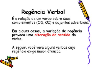 Regência Verbal 
    É a relação de um verbo sobre seus
    complementos (OD, OI) e adjuntos adverbiais.
 
    Em alguns casos, a variação de regência
    provoca uma alteração de sentido do
    verbo. 

    A seguir, você verá alguns verbos cuja
    regência exige maior atenção.
 