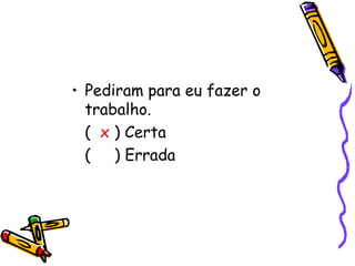• Pediram para eu fazer o
  trabalho.
  ( x ) Certa
  ( ) Errada
 