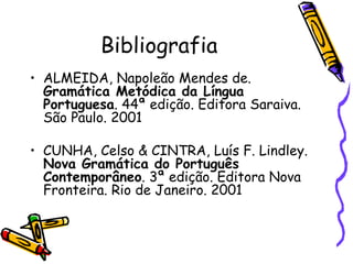Bibliografia
• ALMEIDA, Napoleão Mendes de.
  Gramática Metódica da Língua
  Portuguesa. 44ª edição. Editora Saraiva.
  São Paulo. 2001

• CUNHA, Celso & CINTRA, Luís F. Lindley.
  Nova Gramática do Português
  Contemporâneo. 3ª edição. Editora Nova
  Fronteira. Rio de Janeiro. 2001
 
