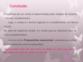 Conclusão
A regência de um verbo é determinada pela relação do mesmo
com seu complemento.
Logo, o verbo é o termo regente e o complemento é o termo
regido.
No caso da regência verbal, é o verbo que se relaciona com os
seus complementos.
Usa-se como Preposições essenciais: palavras que atuam
exclusivamente como preposições.
A, ante, perante, após, até, com, contra, de, desde, em, entre, para, por, sem,
sob, sobre, trás, atrás de, dentro de, para com.
 