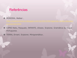 Referências
 MOREIRA, Walker .
http://walkermoreira.blogspot.com.br/2013/03/regencia-verbal-assunto-
e-exercicio.html
 CIPRO Neto, Pasquale; INFANTE, Ulisses. Scipione. Gramática da língua
Portuguesa.
 TERRA, Ernani. Scipione. Minigramática .
 