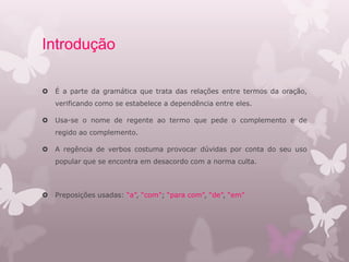 Introdução
 É a parte da gramática que trata das relações entre termos da oração,
verificando como se estabelece a dependência entre eles.
 Usa-se o nome de regente ao termo que pede o complemento e de
regido ao complemento.
 A regência de verbos costuma provocar dúvidas por conta do seu uso
popular que se encontra em desacordo com a norma culta.
 Preposições usadas: “a”, “com”; “para com”, “de”, “em”
 