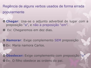 Regência de alguns verbos usados de forma errada
popularmente
 Chegar: Usa-se o adjunto adverbial de lugar com a
preposição “a”, e não a preposição “em”.
 Ex: Chegaremos em dez dias.
 Namorar: Exige complemento SEM preposição
 Ex: Maria namora Carlos.
 Obedecer: Exige complemento com preposição “a”
 Ex: O filho obedece as ordens do pai.
 
