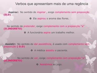 Verbos que apresentam mais de uma regência
Aspirar: No sentido de inspirar , exige complemento sem preposição
(O.D)
 Ela aspirou o aroma das flores.
No sentido de pretender, exige complemento com a preposição “a”
(O.INDIRETO)
 A funcionária aspira um trabalho melhor.
Assistir: No sentido de dar assistência, é usado com complemento sem
preposição ( O.D)
 A médica assistiu o paciente.
No sentido de ver, exige complemento com preposição “a”
(O.INDIRETO)
 Assistimos ao jogo.
 