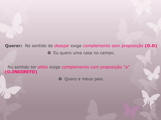 Querer: No sentido de desejar exige complemento sem preposição (O.D)
 Eu quero uma casa no campo.
No sentido ter afeto exige complemento com preposição “a”
(O.INDIRETO)
 Quero a meus pais.
 