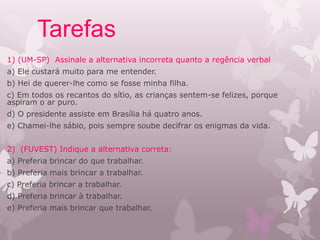 Tarefas
1) (UM-SP) Assinale a alternativa incorreta quanto a regência verbal
a) Ele custará muito para me entender.
b) Hei de querer-lhe como se fosse minha filha.
c) Em todos os recantos do sítio, as crianças sentem-se felizes, porque
aspiram o ar puro.
d) O presidente assiste em Brasília há quatro anos.
e) Chamei-lhe sábio, pois sempre soube decifrar os enigmas da vida.
2) (FUVEST) Indique a alternativa correta:
a) Preferia brincar do que trabalhar.
b) Preferia mais brincar a trabalhar.
c) Preferia brincar a trabalhar.
d) Preferia brincar à trabalhar.
e) Preferia mais brincar que trabalhar.
 