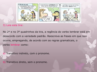 3) Leia esta tira:
No 2º e no 3º quadrinhos da tira, a regência do verbo lembrar está em
desacordo com a variedade padrão. Reescreva as frases em que isso
ocorre, empregando, de acordo com as regras gramaticais, o
verbo lembrar como:
a) Transitivo indireto, com o pronome.
b) Transitivo direto, sem o pronome.
 