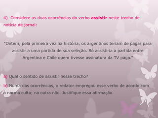 4) Considere as duas ocorrências do verbo assistir neste trecho de
notícia de jornal:
“Ontem, pela primeira vez na história, os argentinos teriam de pagar para
assistir a uma partida de sua seleção. Só assistiria a partida entre
Argentina e Chile quem tivesse assinatura da TV paga.”
a) Qual o sentido de assistir nesse trecho?
b) Numa das ocorrências, o redator empregou esse verbo de acordo com
a norma culta; na outra não. Justifique essa afirmação.
 