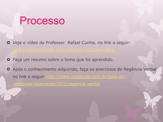 Processo
 Veja o vídeo do Professor Rafael Cunha, no link a seguir:
http://www.youtube.com/watch?v=XKo3awvJBok
 Faça um resumo sobre o tema que foi aprendido.
 Após o conhecimento adquirido, faça os exercícios de Regência Verbal
no link a seguir http://www.vestibular.com.br/guia-do-
vestibular/exercicios/19/1/regencia-verbal
 