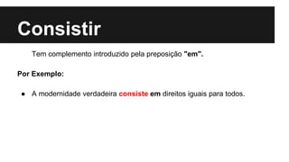 Consistir
Tem complemento introduzido pela preposição "em".
Por Exemplo:
● A modernidade verdadeira consiste em direitos iguais para todos.
 