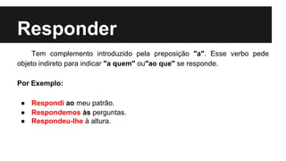 Responder
Tem complemento introduzido pela preposição "a". Esse verbo pede
objeto indireto para indicar "a quem" ou"ao que" se responde.
Por Exemplo:
● Respondi ao meu patrão.
● Respondemos às perguntas.
● Respondeu-lhe à altura.
 