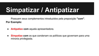 Simpatizar / Antipatizar
Possuem seus complementos introduzidos pela preposição "com".
Por Exemplo:
● Antipatizo com aquela apresentadora.
● Simpatizo com os que condenam os políticos que governam para uma
minoria privilegiada.
 