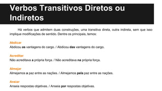 Verbos Transitivos Diretos ou
Indiretos
Há verbos que admitem duas construções, uma transitiva direta, outra indireta, sem que isso
implique modificações de sentido. Dentre os principais, temos:
Abdicar
Abdicou as vantagens do cargo. / Abdicou das vantagens do cargo.
Acreditar
Não acreditava a própria força. / Não acreditava na própria força.
Almejar
Almejamos a paz entre as nações. / Almejamos pela paz entre as nações.
Ansiar
Anseia respostas objetivas. / Anseia por respostas objetivas.
 