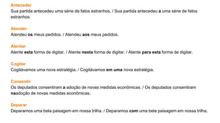 Anteceder
Sua partida antecedeu uma série de fatos estranhos. / Sua partida antecedeu a uma série de fatos
estranhos.
Atender
Atendeu os meus pedidos. / Atendeu aos meus pedidos.
Atentar
Atente esta forma de digitar. / Atente nesta forma de digitar. / Atente para esta forma de digitar.
Cogitar
Cogitávamos uma nova estratégia. / Cogitávamos em uma nova estratégia.
Consentir
Os deputados consentiram a adoção de novas medidas econômicas. / Os deputados consentiram
naadoção de novas medidas econômicas.
Deparar
Deparamos uma bela paisagem em nossa trilha. / Deparamos com uma bela paisagem em nossa trilha.
 