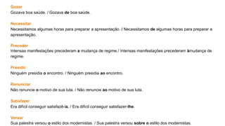 Gozar
Gozava boa saúde. / Gozava de boa saúde.
Necessitar
Necessitamos algumas horas para preparar a apresentação. / Necessitamos de algumas horas para preparar a
apresentação.
Preceder
Intensas manifestações precederam a mudança de regime./ Intensas manifestações precederam àmudança de
regime.
Presidir
Ninguém presidia o encontro. / Ninguém presidia ao encontro.
Renunciar
Não renuncie o motivo de sua luta. / Não renuncie ao motivo de sua luta.
Satisfazer
Era difícil conseguir satisfazê-la. / Era difícil conseguir satisfazer-lhe.
Versar
Sua palestra versou o estilo dos modernistas. / Sua palestra versou sobre o estilo dos modernistas.
 