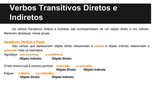 Verbos Transitivos Diretos e
Indiretos
Os verbos transitivos diretos e indiretos são acompanhados de um objeto direto e um indireto.
Merecem destaque, nesse grupo:
Agradecer, Perdoar e Pagar
São verbos que apresentam objeto direto relacionado a coisas e objeto indireto relacionado a
pessoas. Veja os exemplos:
Agradeço aos ouvintes a audiência.
Objeto Indireto Objeto Direto
Cristo ensina que é preciso perdoar o pecado ao pecador.
Objeto Direto Objeto Indireto
Paguei o débito ao cobrador.
Objeto Direto Objeto Indireto
 