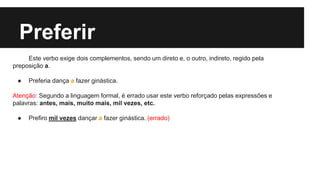 Preferir
Este verbo exige dois complementos, sendo um direto e, o outro, indireto, regido pela
preposição a.
● Preferia dança a fazer ginástica.
Atenção: Segundo a linguagem formal, é errado usar este verbo reforçado pelas expressões e
palavras: antes, mais, muito mais, mil vezes, etc.
● Prefiro mil vezes dançar a fazer ginástica. (errado)
 