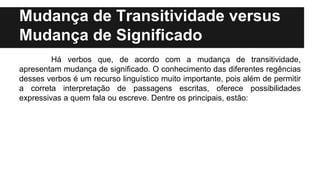 Mudança de Transitividade versus
Mudança de Significado
Há verbos que, de acordo com a mudança de transitividade,
apresentam mudança de significado. O conhecimento das diferentes regências
desses verbos é um recurso linguístico muito importante, pois além de permitir
a correta interpretação de passagens escritas, oferece possibilidades
expressivas a quem fala ou escreve. Dentre os principais, estão:
 