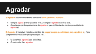 Agradar
1) Agradar é transitivo direto no sentido de fazer carinhos, acariciar.
● Sempre agrada o filho quando o revê. / Sempre o agrada quando o revê.
● Cláudia não perde oportunidade de agradar o gato. / Cláudia não perde oportunidade de
agradá-lo.
2) Agradar é transitivo indireto no sentido de causar agrado a, satisfazer, ser agradável a. Rege
complemento introduzido pela preposição "a".
● O cantor não agradou aos presentes.
● O cantor não lhes agradou.
 