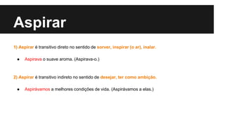 Aspirar
1) Aspirar é transitivo direto no sentido de sorver, inspirar (o ar), inalar.
● Aspirava o suave aroma. (Aspirava-o.)
2) Aspirar é transitivo indireto no sentido de desejar, ter como ambição.
● Aspirávamos a melhores condições de vida. (Aspirávamos a elas.)
 