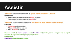 Assistir
1) Assistir é transitivo direto no sentido de ajudar, prestar assistência a, auxiliar.
Por Exemplo:
● As empresas de saúde negam-se a assistir os idosos.
● As empresas de saúde negam-se a assisti-los.
2) Assistir é transitivo indireto no sentido de ver, presenciar, estar presente, caber, pertencer.
Exemplos:
● Assistimos ao documentário.
● Não assisti às últimas sessões.
● Essa lei assiste ao inquilino.
Obs.: no sentido de morar, residir, o verbo "assistir" é intransitivo, sendo acompanhado de adjunto
adverbial de lugar introduzido pela preposição "em".
Por Exemplo:
Assistimos numa conturbada cidade.
 